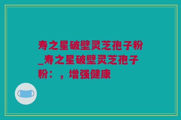 寿之星破壁灵芝孢子粉_寿之星破壁灵芝孢子粉：，增强健康