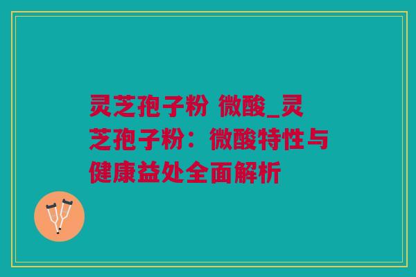 灵芝孢子粉 微酸_灵芝孢子粉:微酸特性与健康益处全面解析 灵芝孢子粉 微酸_灵芝孢子粉:微酸特性与健康益处全面解析
