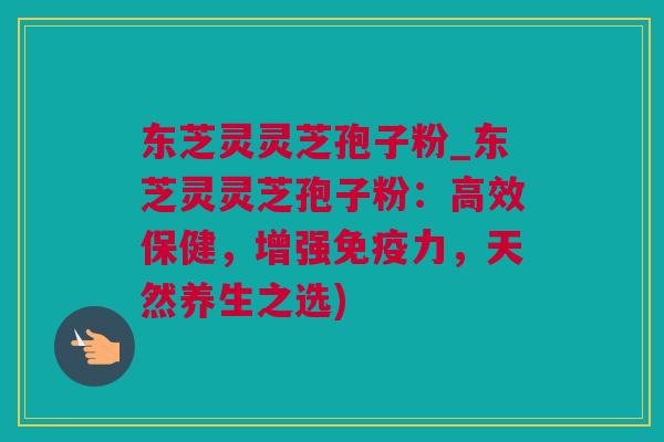 东芝灵灵芝孢子粉_东芝灵灵芝孢子粉：高效保健，增强免疫力，天然养生之选)