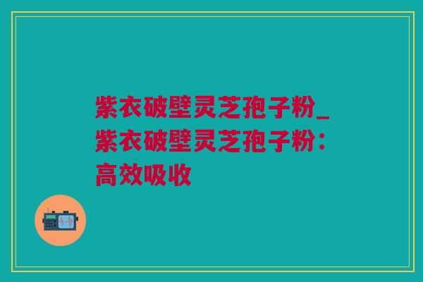 紫衣破壁灵芝孢子粉_紫衣破壁灵芝孢子粉：高效吸收