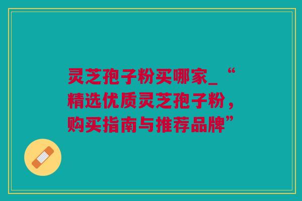 灵芝孢子粉买哪家_“精选优质灵芝孢子粉，购买指南与推荐品牌”