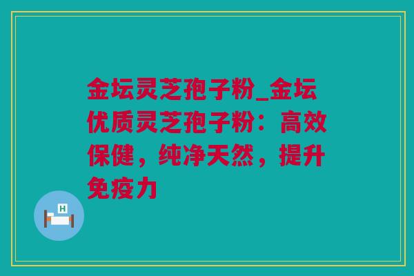 金坛灵芝孢子粉_金坛优质灵芝孢子粉：高效保健，纯净天然，提升免疫力
