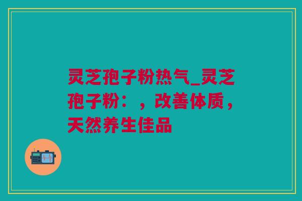 灵芝孢子粉热气_灵芝孢子粉：，改善体质，天然养生佳品