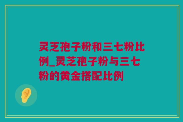 灵芝孢子粉和三七粉比例_灵芝孢子粉与三七粉的黄金搭配比例 灵芝孢子粉和三七粉比例_灵芝孢子粉与三七粉的黄金搭配比例