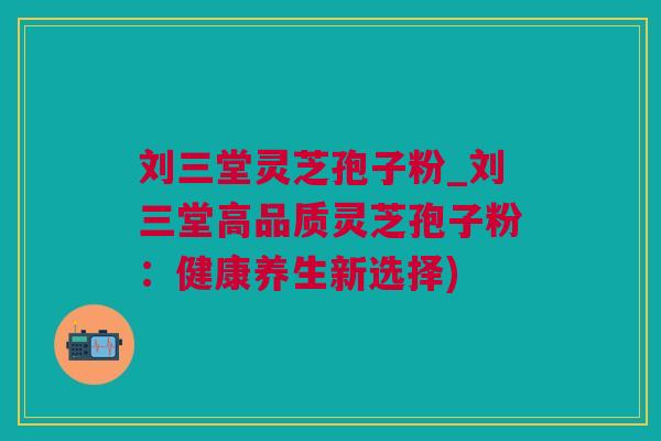 刘三堂灵芝孢子粉_刘三堂高品质灵芝孢子粉：健康养生新选择)