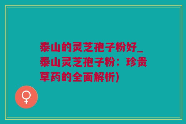 泰山的灵芝孢子粉好_泰山灵芝孢子粉：珍贵草药的全面解析)