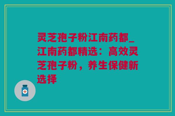 灵芝孢子粉江南药都_江南药都精选：高效灵芝孢子粉，养生保健新选择