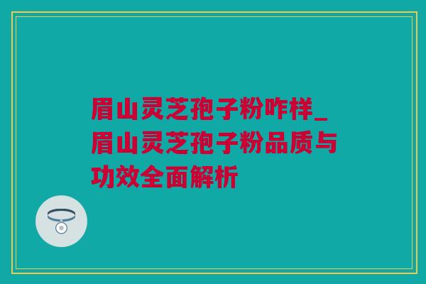 眉山灵芝孢子粉咋样_眉山灵芝孢子粉品质与功效全面解析