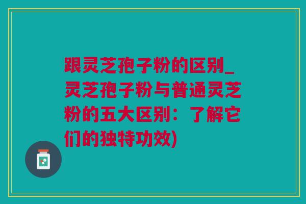 跟灵芝孢子粉的区别_灵芝孢子粉与普通灵芝粉的五大区别：了解它们的独特功效)