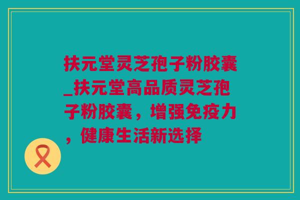 扶元堂灵芝孢子粉胶囊_扶元堂高品质灵芝孢子粉胶囊，增强免疫力，健康生活新选择