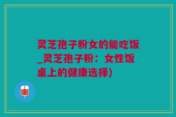 灵芝孢子粉女的能吃饭_灵芝孢子粉:女性饭桌上的健康选择) 灵芝孢子粉女的能吃饭_灵芝孢子粉:女性饭桌上的健康选择)