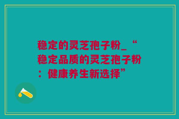 稳定的灵芝孢子粉_“稳定品质的灵芝孢子粉：健康养生新选择”
