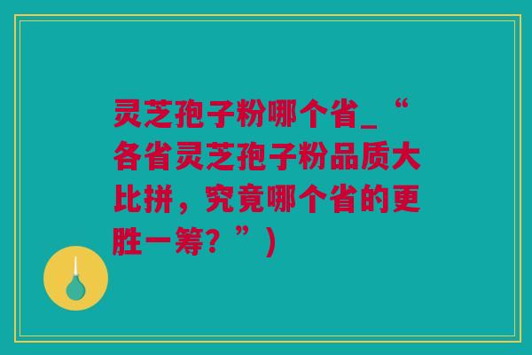 灵芝孢子粉哪个省_“各省灵芝孢子粉品质大比拼，究竟哪个省的更胜一筹？”)