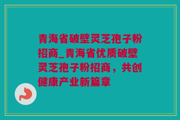 青海省破壁灵芝孢子粉招商_青海省优质破壁灵芝孢子粉招商，共创健康产业新篇章