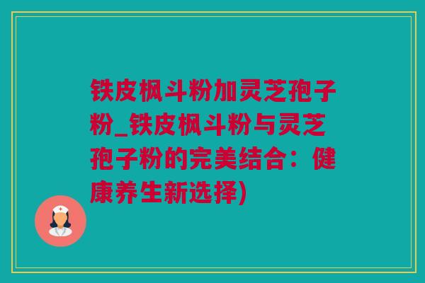 铁皮枫斗粉加灵芝孢子粉_铁皮枫斗粉与灵芝孢子粉的完美结合：健康养生新选择)