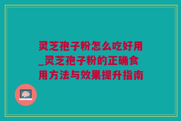 灵芝孢子粉怎么吃好用_灵芝孢子粉的正确食用方法与效果提升指南