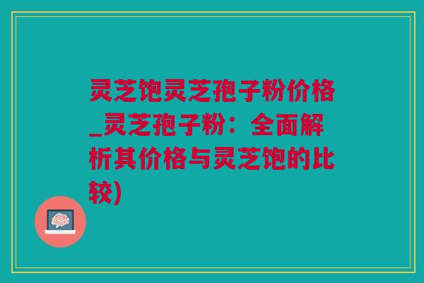 灵芝饱灵芝孢子粉价格_灵芝孢子粉：全面解析其价格与灵芝饱的比较)