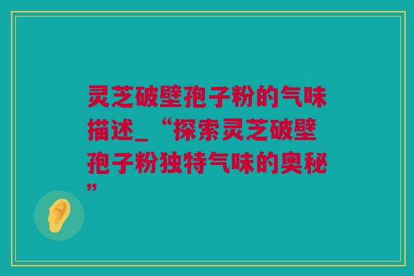 灵芝破壁孢子粉的气味描述_“探索灵芝破壁孢子粉独特气味的奥秘”