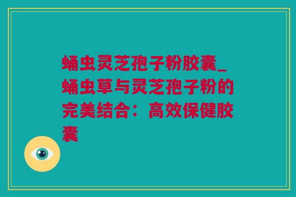 蛹虫灵芝孢子粉胶囊_蛹虫草与灵芝孢子粉的完美结合：高效保健胶囊