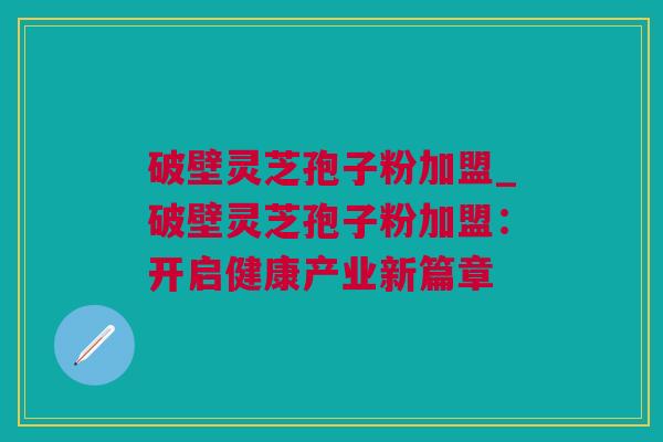 破壁灵芝孢子粉加盟_破壁灵芝孢子粉加盟：开启健康产业新篇章
