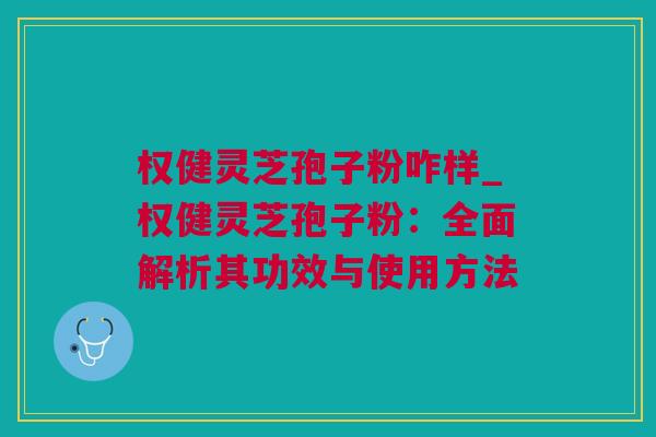 权健灵芝孢子粉咋样_权健灵芝孢子粉：全面解析其功效与使用方法