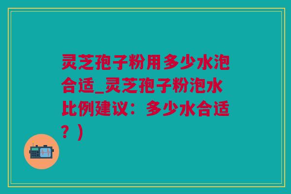 灵芝孢子粉用多少水泡合适_灵芝孢子粉泡水比例建议:多少水合适?) 灵芝孢子粉用多少水泡合适_灵芝孢子粉泡水比例建议:多少水合适?)