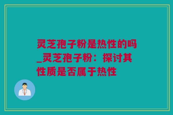 灵芝孢子粉是热性的吗_灵芝孢子粉：探讨其性质是否属于热性