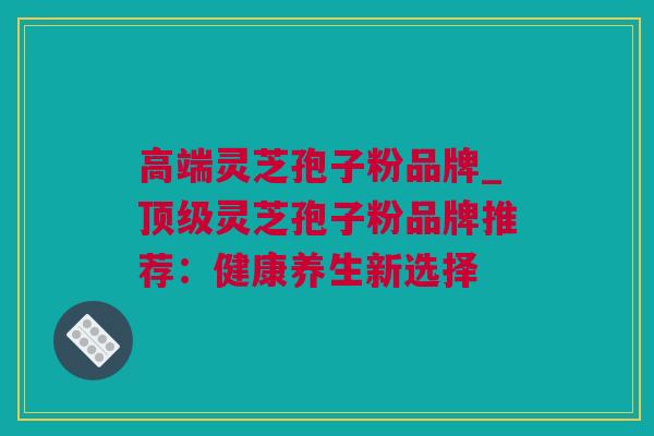 高端灵芝孢子粉品牌_顶级灵芝孢子粉品牌推荐：健康养生新选择