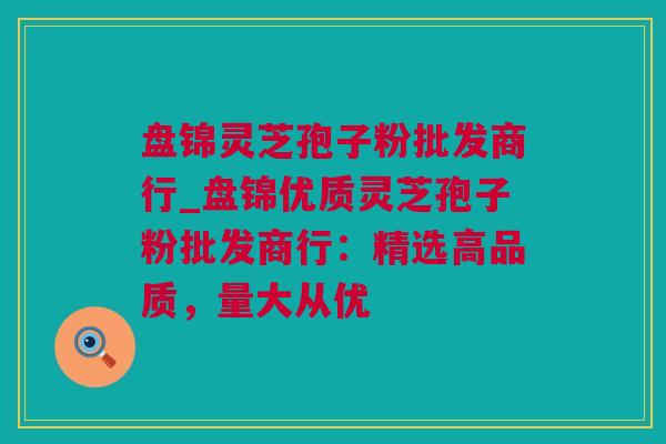 盘锦灵芝孢子粉批发商行_盘锦优质灵芝孢子粉批发商行:精选高品质,量大从优 盘锦灵芝孢子粉批发商行_盘锦优质灵芝孢子粉批发商行:精选高品质,量大从优