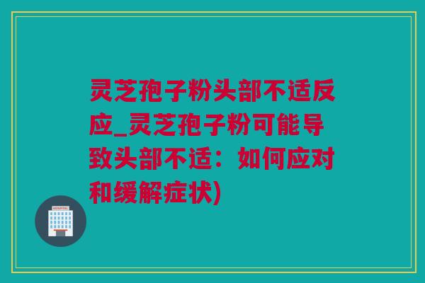 灵芝孢子粉头部不适反应_灵芝孢子粉可能导致头部不适:如何应对和缓解症状) 灵芝孢子粉头部不适反应_灵芝孢子粉可能导致头部不适:如何应对和缓解症状)
