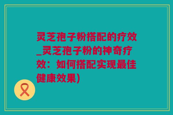 灵芝孢子粉搭配的疗效_灵芝孢子粉的神奇疗效：如何搭配实现最佳健康效果)