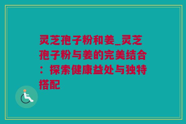 灵芝孢子粉和姜_灵芝孢子粉与姜的完美结合:探索健康益处与独特搭配 灵芝孢子粉和姜_灵芝孢子粉与姜的完美结合:探索健康益处与独特搭配