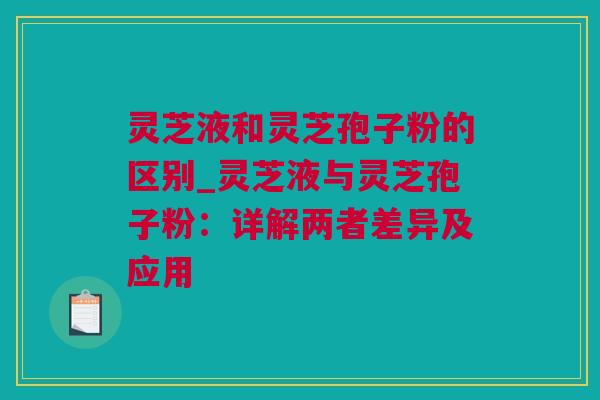 灵芝液和灵芝孢子粉的区别_灵芝液与灵芝孢子粉：详解两者差异及应用
