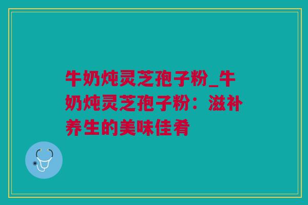 牛奶炖灵芝孢子粉_牛奶炖灵芝孢子粉：滋补养生的美味佳肴