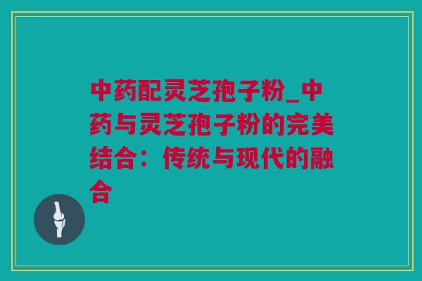 中药配灵芝孢子粉_中药与灵芝孢子粉的完美结合：传统与现代的融合