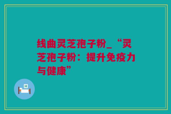 线曲灵芝孢子粉_“灵芝孢子粉：提升免疫力与健康”