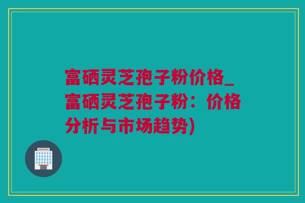 富硒灵芝孢子粉价格_富硒灵芝孢子粉：价格分析与市场趋势)