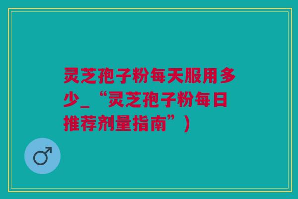 灵芝孢子粉每天服用多少_“灵芝孢子粉每日推荐剂量指南”)