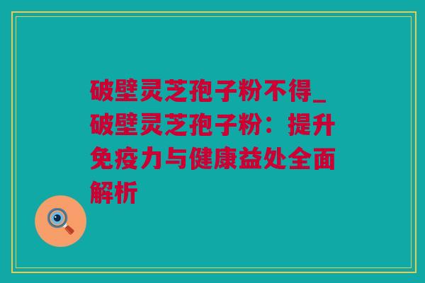 破壁灵芝孢子粉不得_破壁灵芝孢子粉：提升免疫力与健康益处全面解析