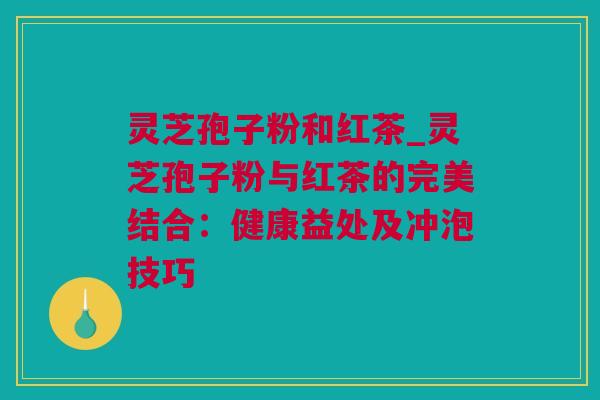 灵芝孢子粉和红茶_灵芝孢子粉与红茶的完美结合:健康益处及冲泡技巧 灵芝孢子粉和红茶_灵芝孢子粉与红茶的完美结合:健康益处及冲泡技巧