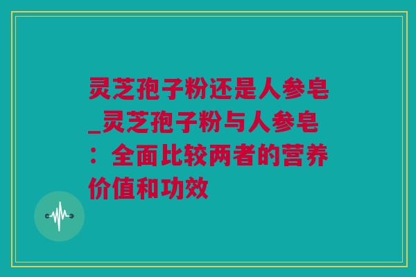 灵芝孢子粉还是人参皂_灵芝孢子粉与人参皂:全面比较两者的营养价值和功效 灵芝孢子粉还是人参皂_灵芝孢子粉与人参皂:全面比较两者的营养价值和功效
