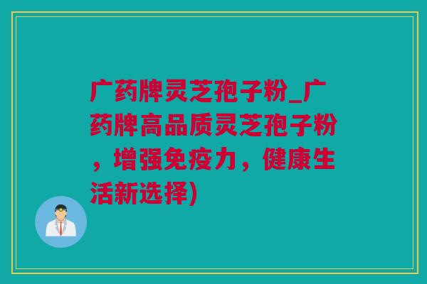 广药牌灵芝孢子粉_广药牌高品质灵芝孢子粉,增强免疫力,健康生活新选择)