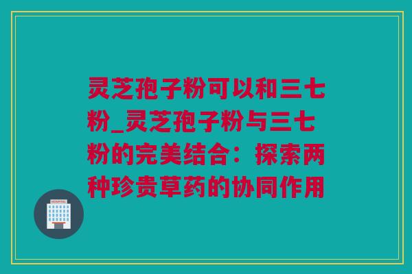 灵芝孢子粉可以和三七粉_灵芝孢子粉与三七粉的完美结合：探索两种珍贵草药的协同作用