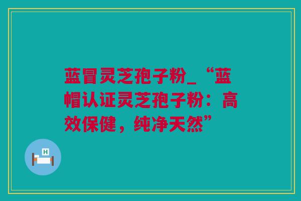 蓝冒灵芝孢子粉_“蓝帽认证灵芝孢子粉:高效保健,纯净天然” 蓝冒灵芝孢子粉_“蓝帽认证灵芝孢子粉:高效保健,纯净天然”