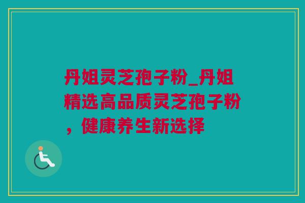 丹姐灵芝孢子粉_丹姐精选高品质灵芝孢子粉，健康养生新选择