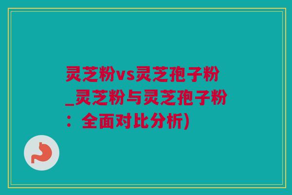 灵芝粉vs灵芝孢子粉_灵芝粉与灵芝孢子粉：全面对比分析)