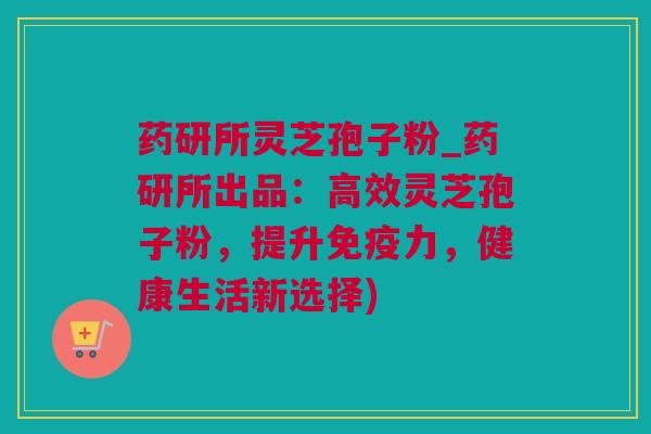药研所灵芝孢子粉_药研所出品：高效灵芝孢子粉，提升免疫力，健康生活新选择)