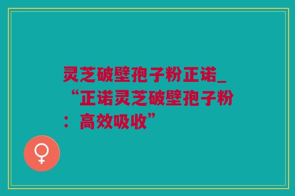 灵芝破壁孢子粉正诺_“正诺灵芝破壁孢子粉：高效吸收”