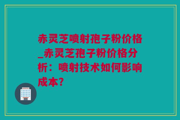 赤灵芝喷射孢子粉价格_赤灵芝孢子粉价格分析:喷射技术如何影响成本? 赤灵芝喷射孢子粉价格_赤灵芝孢子粉价格分析:喷射技术如何影响成本?