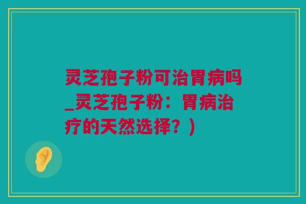 灵芝孢子粉可治胃病吗_灵芝孢子粉：胃病治疗的天然选择？)